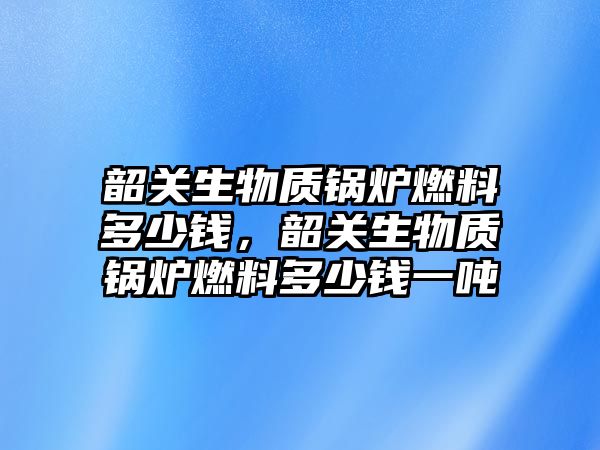 韶關(guān)生物質(zhì)鍋爐燃料多少錢，韶關(guān)生物質(zhì)鍋爐燃料多少錢一噸