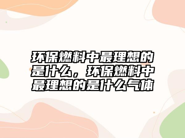 環(huán)保燃料中最理想的是什么，環(huán)保燃料中最理想的是什么氣體