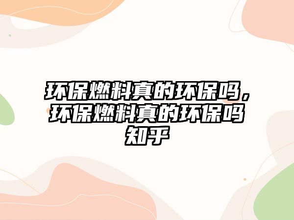 環(huán)保燃料真的環(huán)保嗎，環(huán)保燃料真的環(huán)保嗎知乎