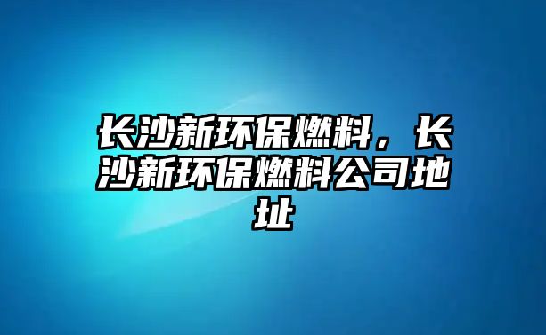 長沙新環(huán)保燃料，長沙新環(huán)保燃料公司地址