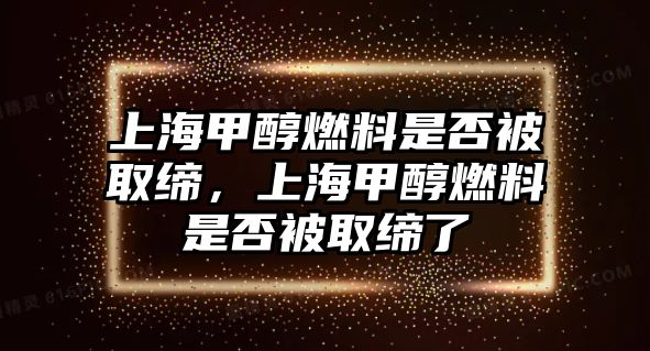 上海甲醇燃料是否被取締，上海甲醇燃料是否被取締了