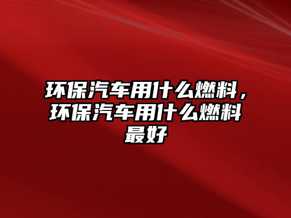 環(huán)保汽車用什么燃料，環(huán)保汽車用什么燃料最好