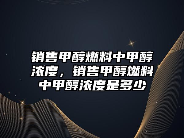 銷售甲醇燃料中甲醇濃度，銷售甲醇燃料中甲醇濃度是多少