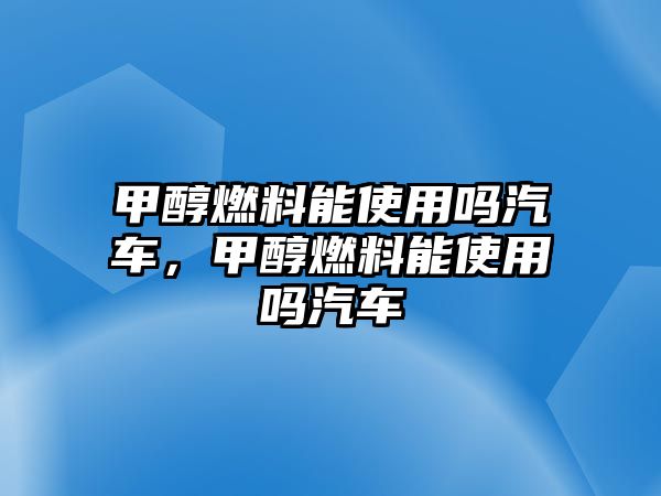 甲醇燃料能使用嗎汽車，甲醇燃料能使用嗎汽車