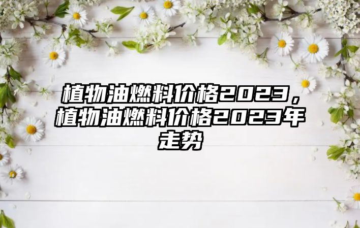 植物油燃料價格2023，植物油燃料價格2023年走勢