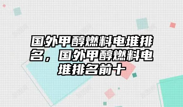 國外甲醇燃料電堆排名，國外甲醇燃料電堆排名前十