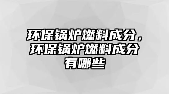 環(huán)保鍋爐燃料成分，環(huán)保鍋爐燃料成分有哪些