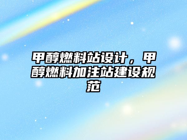 甲醇燃料站設(shè)計(jì)，甲醇燃料加注站建設(shè)規(guī)范