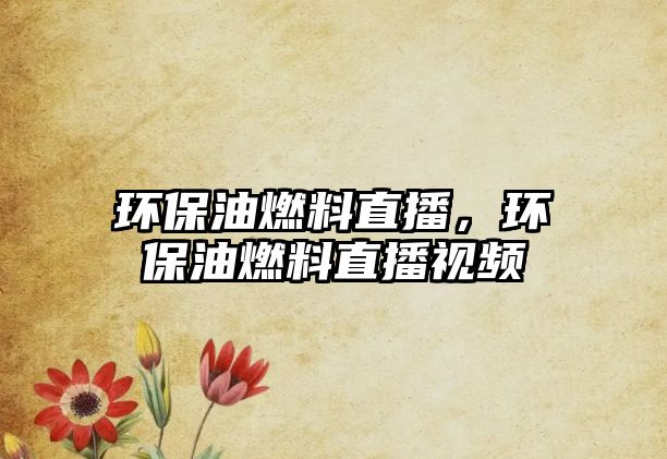 環(huán)保油燃料直播，環(huán)保油燃料直播視頻