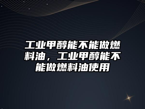 工業(yè)甲醇能不能做燃料油，工業(yè)甲醇能不能做燃料油使用