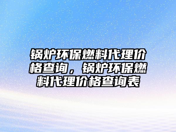 鍋爐環(huán)保燃料代理價格查詢，鍋爐環(huán)保燃料代理價格查詢表