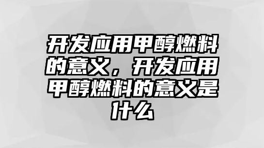 開發(fā)應(yīng)用甲醇燃料的意義，開發(fā)應(yīng)用甲醇燃料的意義是什么