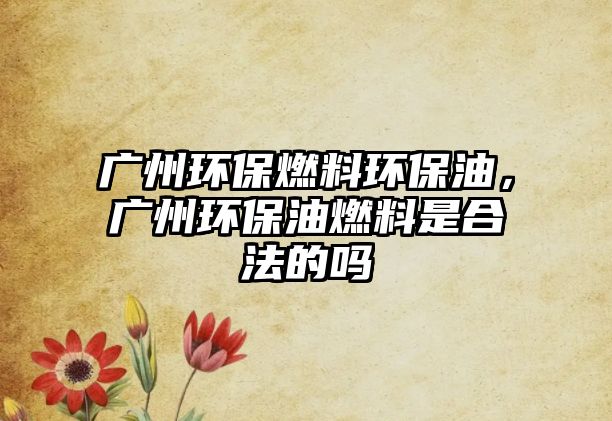 廣州環(huán)保燃料環(huán)保油，廣州環(huán)保油燃料是合法的嗎