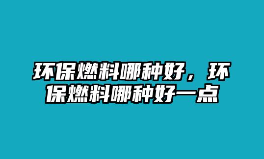 環(huán)保燃料哪種好，環(huán)保燃料哪種好一點(diǎn)