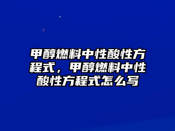 甲醇燃料中性酸性方程式，甲醇燃料中性酸性方程式怎么寫