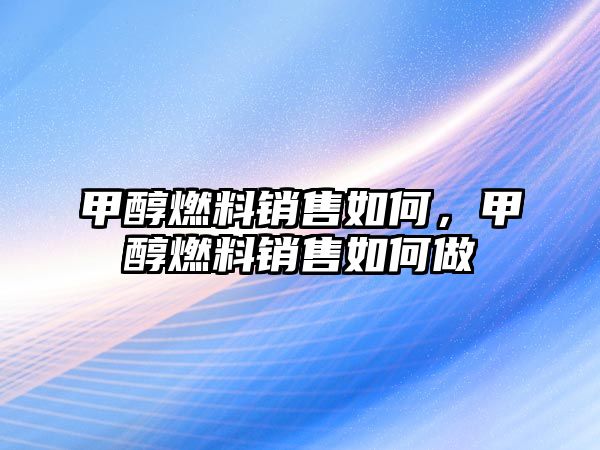 甲醇燃料銷售如何，甲醇燃料銷售如何做