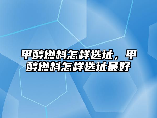 甲醇燃料怎樣選址，甲醇燃料怎樣選址最好