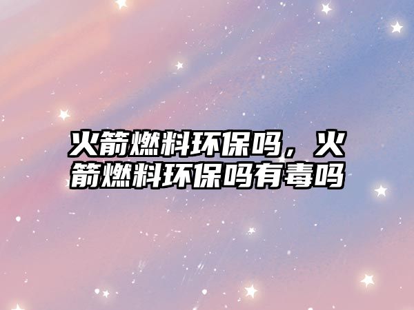 火箭燃料環(huán)保嗎，火箭燃料環(huán)保嗎有毒嗎