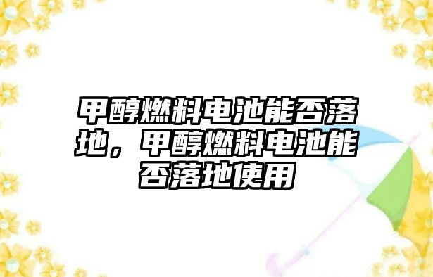 甲醇燃料電池能否落地，甲醇燃料電池能否落地使用