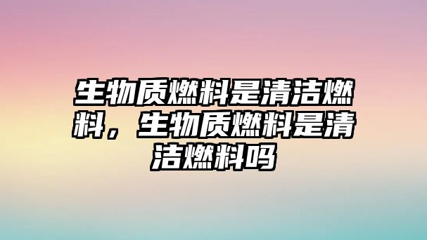 生物質(zhì)燃料是清潔燃料，生物質(zhì)燃料是清潔燃料嗎