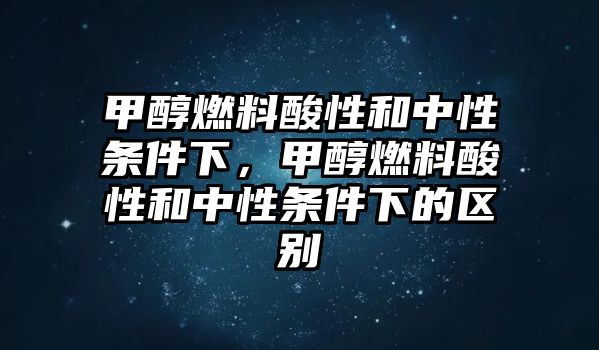 甲醇燃料酸性和中性條件下，甲醇燃料酸性和中性條件下的區(qū)別