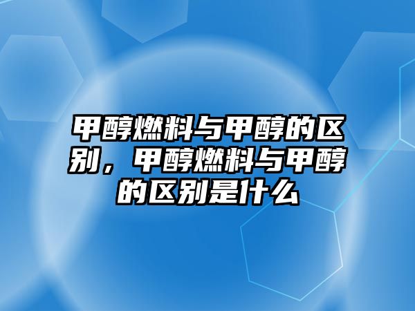 甲醇燃料與甲醇的區(qū)別，甲醇燃料與甲醇的區(qū)別是什么