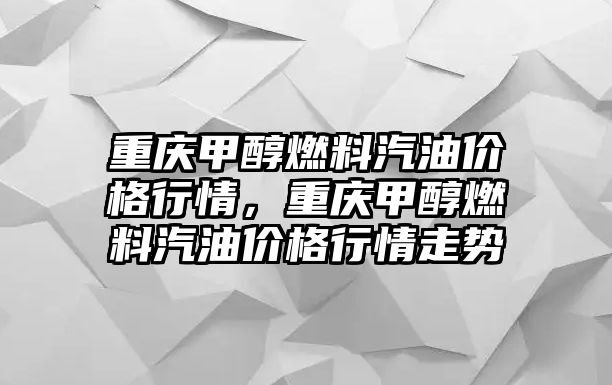 重慶甲醇燃料汽油價(jià)格行情，重慶甲醇燃料汽油價(jià)格行情走勢(shì)