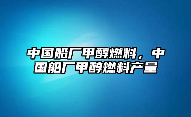 中國船廠甲醇燃料，中國船廠甲醇燃料產(chǎn)量