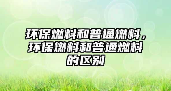 環(huán)保燃料和普通燃料，環(huán)保燃料和普通燃料的區(qū)別