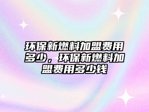 環(huán)保新燃料加盟費(fèi)用多少，環(huán)保新燃料加盟費(fèi)用多少錢