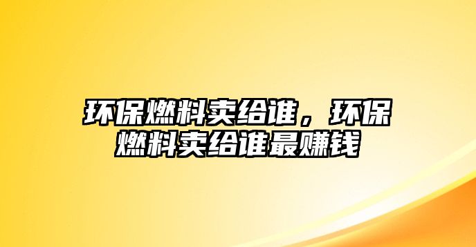 環(huán)保燃料賣給誰，環(huán)保燃料賣給誰最賺錢