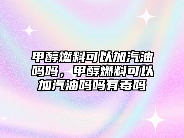 甲醇燃料可以加汽油嗎嗎，甲醇燃料可以加汽油嗎嗎有毒嗎