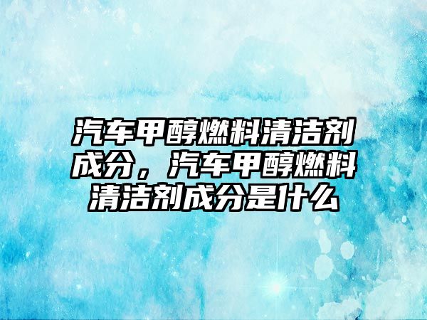 汽車甲醇燃料清潔劑成分，汽車甲醇燃料清潔劑成分是什么