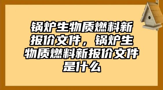 鍋爐生物質(zhì)燃料新報(bào)價(jià)文件，鍋爐生物質(zhì)燃料新報(bào)價(jià)文件是什么