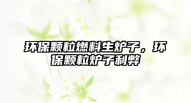 環(huán)保顆粒燃料生爐子，環(huán)保顆粒爐子利弊