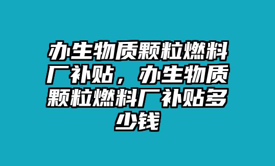 辦生物質(zhì)顆粒燃料廠補貼，辦生物質(zhì)顆粒燃料廠補貼多少錢