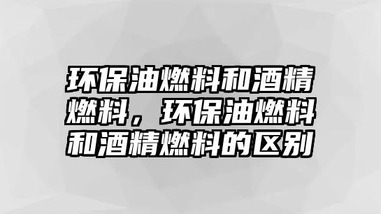 環(huán)保油燃料和酒精燃料，環(huán)保油燃料和酒精燃料的區(qū)別