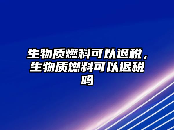 生物質(zhì)燃料可以退稅，生物質(zhì)燃料可以退稅嗎