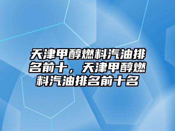 天津甲醇燃料汽油排名前十，天津甲醇燃料汽油排名前十名