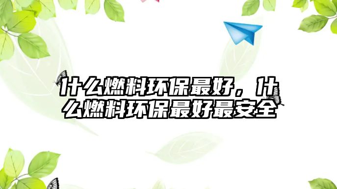 什么燃料環(huán)保最好，什么燃料環(huán)保最好最安全