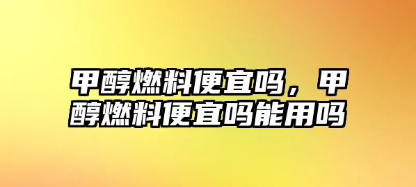 甲醇燃料便宜嗎，甲醇燃料便宜嗎能用嗎