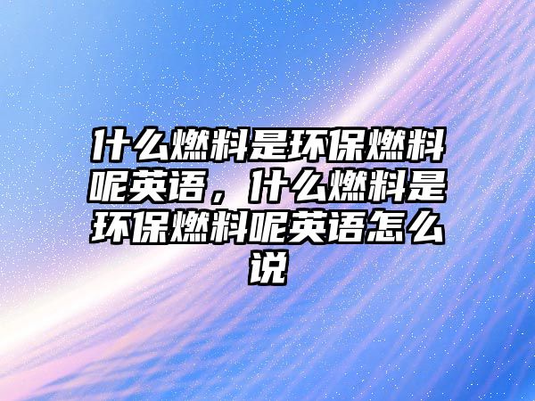 什么燃料是環(huán)保燃料呢英語，什么燃料是環(huán)保燃料呢英語怎么說