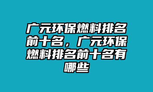 廣元環(huán)保燃料排名前十名，廣元環(huán)保燃料排名前十名有哪些