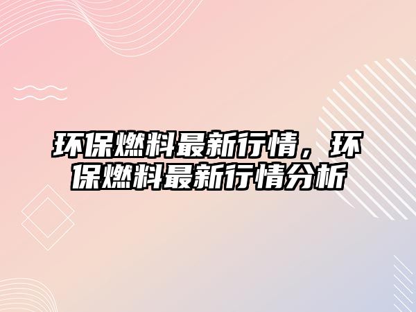 環(huán)保燃料最新行情，環(huán)保燃料最新行情分析