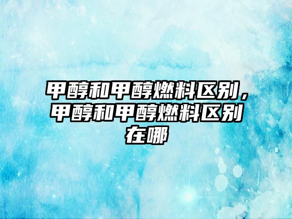 甲醇和甲醇燃料區(qū)別，甲醇和甲醇燃料區(qū)別在哪