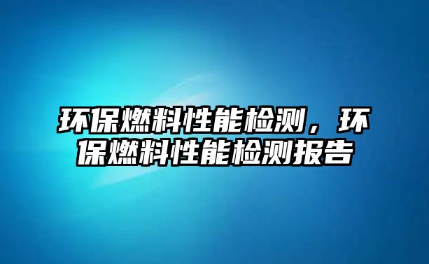 環(huán)保燃料性能檢測(cè)，環(huán)保燃料性能檢測(cè)報(bào)告