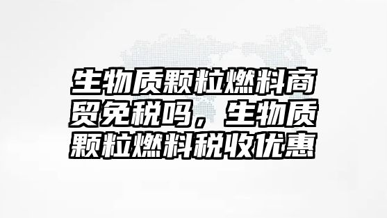 生物質顆粒燃料商貿免稅嗎，生物質顆粒燃料稅收優(yōu)惠