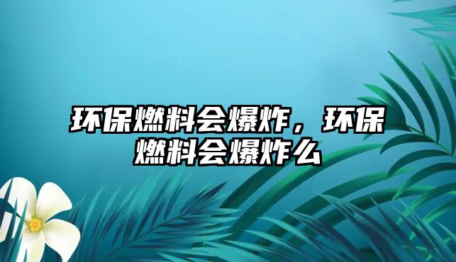 環(huán)保燃料會爆炸，環(huán)保燃料會爆炸么