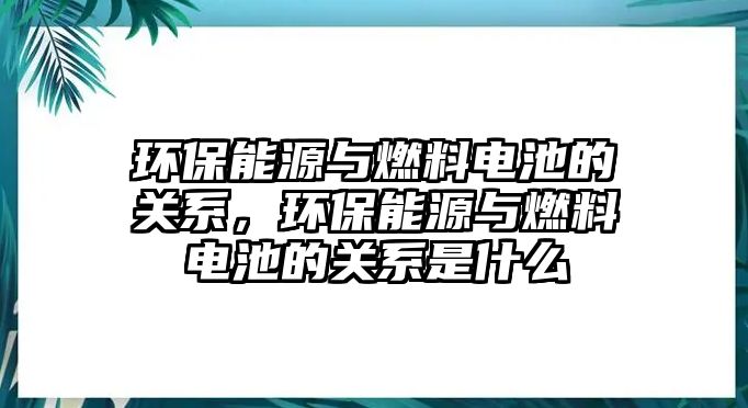 環(huán)保能源與燃料電池的關(guān)系，環(huán)保能源與燃料電池的關(guān)系是什么