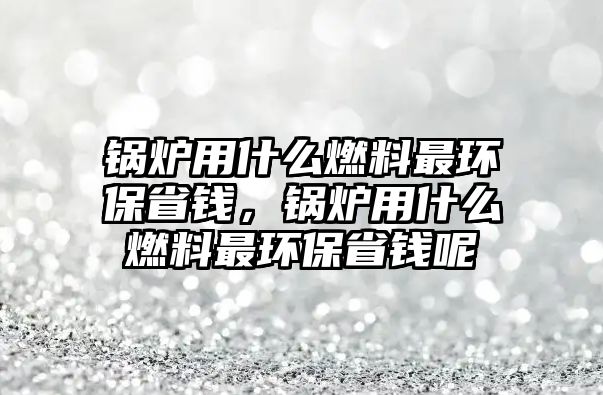 鍋爐用什么燃料最環(huán)保省錢，鍋爐用什么燃料最環(huán)保省錢呢